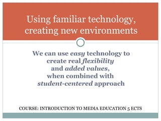 We can use  easy  technology to create real  flexibility   and  added values ,  when combined with  student-centered  approach Using familiar technology, creating new environments COURSE: INTRODUCTION TO MEDIA EDUCATION 5 ECTS 