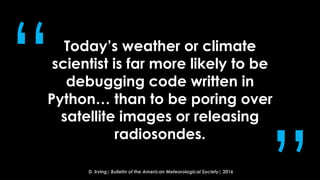 Today’s weather or climate
scientist is far more likely to be
debugging code written in
Python… than to be poring over
satellite images or releasing
radiosondes.
“
D. Irving| Bulletin of the American Meteorological Society| 2016
 