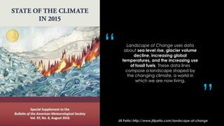 Landscape of Change uses data
about sea level rise, glacier volume
decline, increasing global
temperatures, and the increasing use
of fossil fuels. These data lines
compose a landscape shaped by
the changing climate, a world in
which we are now living.
Jill Pelto|http://www.jillpelto.com/landscape-of-change
“
”
 