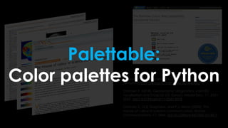 Crameri, F. (2018). Scientific colour maps.
Zenodo. http://doi.org/10.5281/zenodo.1243862
Crameri, F. (2018), Geodynamic diagnostics, scientific
visualisation and StagLab 3.0, Geosci. Model Dev., 11, 2541-
2562, doi:1 0.5194/gmd-11-2541-2018
Crameri, F., G.E. Shephard, and P.J. Heron (2020), The
misuse of colour in science communication, Nature
Communications, 11, 5444. doi:10.1038/s41467-020-19160-7
Palettable:
Color palettes for Python
 