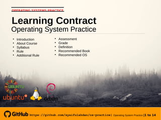 https://github.com/syaifulahdan/os-practice| Operating System Practice |1 to 14
OPERATING SYSTEMS PRACTICE
Operating System Practice
Learning Contract

Introduction

About Course

Syllabus

Rule

Additional Rule

Assessment

Grade

Definition

Recommended Book

Recommended OS
 