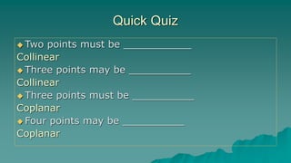 Quick Quiz
 Two points must be ___________
Collinear
 Three points may be __________
Collinear
 Three points must be __________
Coplanar
 Four points may be __________
Coplanar
 