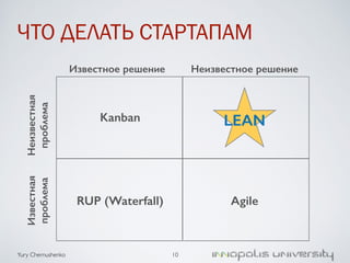 ЧТО ДЕЛАТЬ СТАРТАПАМ 
Неизвестная 
проблема 
Yury Chernushenko 
10 
Известная 
проблема 
Известное решение Неизвестное решение 
Kanban LEAN 
RUP (Waterfall) Agile 
 