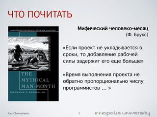 ЧТО ПОЧИТАТЬ 
Yury Chernushenko 
Мифический человеко-месяц 
(Ф. Брукс) 
/ 
«Если проект не укладывается в 
сроки, то добавление рабочей 
силы задержит его еще больше» 
/ 
«Время выполнения проекта не 
обратно пропорционально числу 
программистов … » 
5 
 