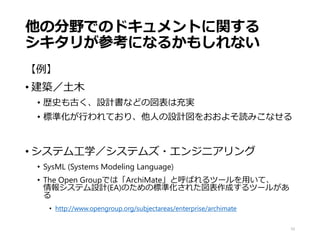 他の分野でのドキュメントに関する
シキタリが参考になるかもしれない
【例】
• 建築／土木
• 歴史も古く、設計書などの図表は充実
• 標準化が行われており、他人の設計図をおおよそ読みこなせる
• システム工学／システムズ・エンジニアリング
• SysML (Systems Modeling Language)
• The Open Groupでは「ArchiMate」と呼ばれるツールを用いて、
情報システム設計(EA)のための標準化された図表作成するツールがあ
る
• http://www.opengroup.org/subjectareas/enterprise/archimate
10
 