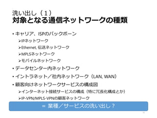 洗い出し（１）
対象となる通信ネットワークの種類
• キャリア、ISPのバックボーン
IPネットワーク
Ethernet, 伝送ネットワーク
MPLSネットワーク
モバイルネットワーク
• データセンター内ネットワーク
• イントラネット／社内ネットワーク（LAN, WAN）
• 顧客向けネットワークサービスの構成図
インターネット接続サービスの構成（特に冗長化構成とか）
IP-VPN/MPLS-VPNの顧客ネットワーク
15
＝ 業種／サービスの洗い出し？
 