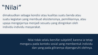 “Nilai”
dimaksudkan sebagai kondisi atau kualitas suatu benda atau
suatu kegiatan yang membuat eksistensinya, pemilikannya, atau
upaya mengejarnya menjadi sesuatu yang diinginkan oleh
individu-individu masyarakat.
Nilai tidak selalu bersifat subjektif, karena ia tetap
mengacu pada konteks sosial yang membentuk individu
dan yang pada gilirannya dipengaruhi olehnya.
 