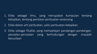 1. Etika sebagai ilmu, yang merupakan kumpulan tentang
kebajikan, tentang penilaian perbuatan seseorang
2. Etika dalam arti perbuatan, yaitu perbuatan kebajikan.
3. Etika sebagai filsafat, yang mempelajari pandangan-pandangan,
pesoalan-persoalan yang berhubungan dengan masalah
kesusilaan
 