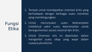 1. Tempat untuk mendapatkan orientasi kritis yang
berhadapan dengan berbagai suatu moralitas
yang membingungkan.
2. Untuk menunjukan suatu keterampilan
intelektual yakni suatu keterampilan untuk
berargumentasi secara rasional dan kritis.
3. Untuk Orientasi etis ini diperlukan dalam
mengambil suatu sikap yang wajar dalam
suasana pluralisme.
Fungsi
Etika
 