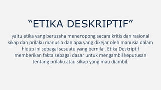 “ETIKA DESKRIPTIF”
yaitu etika yang berusaha meneropong secara kritis dan rasional
sikap dan prilaku manusia dan apa yang dikejar oleh manusia dalam
hidup ini sebagai sesuatu yang bernilai. Etika Deskriptif
memberikan fakta sebagai dasar untuk mengambil keputusan
tentang prilaku atau sikap yang mau diambil.
 