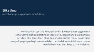 Etika Umum
membahas prinsip-prinsip moral dasar
Mengajarkan tentang kondisi-kondisi & dasar-dasar bagaimana
seharusnya manusia bertindak secara etis, bagaimana pula manusia
bersikap etis, teori-teori etika dan prinsip-prinsip moral dasar yang
menjadi pegangan bagi manusia dalam bertindak serta tolok ukur dalam
menilai baik atau buruknya suatu tindakan.
 