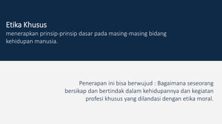 Etika Khusus
menerapkan prinsip-prinsip dasar pada masing-masing bidang
kehidupan manusia.
Penerapan ini bisa berwujud : Bagaimana seseorang
bersikap dan bertindak dalam kehidupannya dan kegiatan
profesi khusus yang dilandasi dengan etika moral.
 