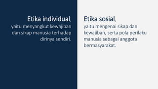 Etika individual,
yaitu menyangkut kewajiban
dan sikap manusia terhadap
dirinya sendiri.
Etika sosial,
yaitu mengenai sikap dan
kewajiban, serta pola perilaku
manusia sebagai anggota
bermasyarakat.
 