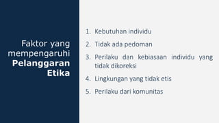 1. Kebutuhan individu
2. Tidak ada pedoman
3. Perilaku dan kebiasaan individu yang
tidak dikoreksi
4. Lingkungan yang tidak etis
5. Perilaku dari komunitas
Faktor yang
mempengaruhi
Pelanggaran
Etika
 
