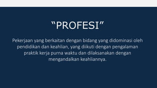 “PROFESI”
Pekerjaan yang berkaitan dengan bidang yang didominasi oleh
pendidikan dan keahlian, yang diikuti dengan pengalaman
praktik kerja purna waktu dan dilaksanakan dengan
mengandalkan keahliannya.
 