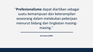 “Profesionalisme dapat diartikan sebagai
suatu kemampuan dan keterampilan
seseorang dalam melakukan pekerjaan
menurut bidang dan tingkatan masing-
masing.”
Kurniawan (2005)
 