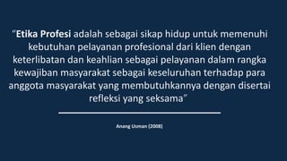 “Etika Profesi adalah sebagai sikap hidup untuk memenuhi
kebutuhan pelayanan profesional dari klien dengan
keterlibatan dan keahlian sebagai pelayanan dalam rangka
kewajiban masyarakat sebagai keseluruhan terhadap para
anggota masyarakat yang membutuhkannya dengan disertai
refleksi yang seksama”
Anang Usman (2008)
 