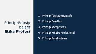 1. Prinsip Tanggung Jawab
2. Prinsip Keadilan
3. Prinsip Kompetensi
4. Prinsip Prilaku Profesional
5. Prinsip Kerahasiaan
Prinsip-Prinsip
dalam
Etika Profesi
 