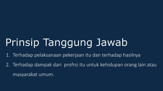 Prinsip Tanggung Jawab
1. Terhadap pelaksanaan pekerjaan itu dan terhadap hasilnya
2. Terhadap dampak dari profrsi itu untuk kehidupan orang lain atau
masyarakat umum.
 