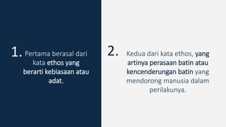 Pertama berasal dari
kata ethos yang
berarti kebiasaan atau
adat.
1. 2. Kedua dari kata ethos, yang
artinya perasaan batin atau
kencenderungan batin yang
mendorong manusia dalam
perilakunya.
 