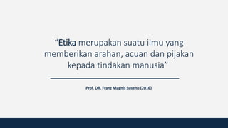 “Etika merupakan suatu ilmu yang
memberikan arahan, acuan dan pijakan
kepada tindakan manusia”
Prof. DR. Franz Magnis Suseno (2016)
 