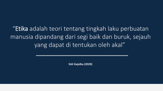 “Etika adalah teori tentang tingkah laku perbuatan
manusia dipandang dari segi baik dan buruk, sejauh
yang dapat di tentukan oleh akal”
Sidi Gajalba (2020)
 