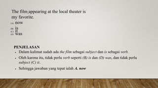 The film appearing at the local theater is
my favorite.
(A) now
(B) is
(C) it
(D) was
PENJELASAN
 Dalam kalimat sudah ada the film sebagai subject dan is sebagai verb.
 Oleh karena itu, tidak perlu verb seperti (B) is dan (D) was, dan tidak perlu
subject (C) it.
 Sehingga jawaban yang tepat ialah A. now
 