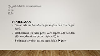 The bread baked this morning is delicious.
(A) has
(B) was
(C) it
(D) just
PENJELASAN
 Sudah ada the bread sebagai subject dan is sebagai
verb.
 Oleh karena itu tidak perlu verb seperti (A) has dan
(B) was, dan tidak perlu subject (C) it.
 Sehingga jawaban paling tepat ialah D. just.
 