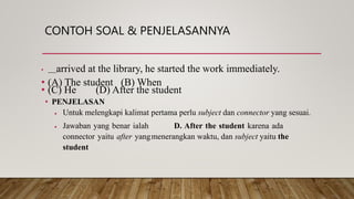 CONTOH SOAL & PENJELASANNYA
• arrived at the library, he started the work immediately.
• (A) The student (B) When
• (C) He (D) After the student
• PENJELASAN
 Untuk melengkapi kalimat pertama perlu subject dan connector yang sesuai.
 Jawaban yang benar ialah D. After the student karena ada
connector yaitu after yangmenerangkan waktu, dan subject yaitu the
student
 