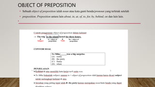 OBJECT OF PREPOSITION
• Sebuah object of preposition ialah noun atau kata ganti benda/pronoun yang terletak setelah
• preposition. Preposition antara lain about, in, at, of, to, for, by, behind, on dan lain lain.
•
 