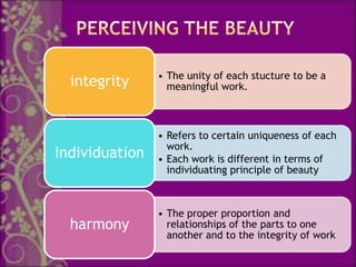 • The unity of each stucture to be a
  integrity       meaningful work.



                • Refers to certain uniqueness of each
                  work.
individuation   • Each work is different in terms of
                  individuating principle of beauty



                • The proper proportion and
  harmony         relationships of the parts to one
                  another and to the integrity of work
 
