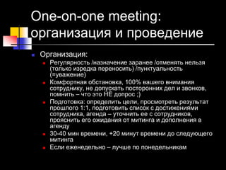 One-on-one meeting:
организация и проведение
 Организация:
 Регулярность /назначение заранее /отменять нельзя
(только изредка переносить) /пунктуальность
(=уважение)
 Комфортная обстановка, 100% вашего внимания
сотруднику, не допускать посторонних дел и звонков,
помнить – что это НЕ допрос ;)
 Подготовка: определить цели, просмотреть результат
прошлого 1:1, подготовить список с достижениями
сотрудника, агенда – уточнить ее с сотрудников,
прояснить его ожидания от митинга и дополнения в
агенду
 30-40 мин времени, +20 минут времени до следующего
митинга
 Если еженедельно – лучше по понедельникам
 