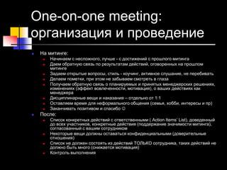 One-on-one meeting:
организация и проведение
 На митинге:
 Начинаем с несложного, лучше - с достижений с прошлого митинга
 Даем обратную связь по результатам действий, оговоренных на прошлом
митинге
 Задаем открытые вопросы, стиль - коучинг, активное слушание, не перебивать
 Делаем пометки, при этом не забываем смотреть в глаза
 Получаем обратную связь о планируемых и принятых менеджерских решениях,
изменениях (эффект вовлеченности, мотивация), о ваших действиях как
менеджера
 Дисциплинарные вещи и наказания – отдельно от 1:1
 Оставляем время для неформального общения (семья, хобби, интересы и пр)
 Заканчивать позитивом и спасибо 
 После:
 Список конкретных действий с ответственными ( Action Items’ List), доведенный
до всех участников, конкретные действия (поддержание значимости митинга),
согласованный с вашим сотрудником
 Некоторые вещи должны оставаться конфиденциальными (доверительные
отношения)
 Список не должен состоять из действий ТОЛЬКО сотрудника, таких действий не
должно быть много (снижается мотивация)
 Контроль выполнения
 