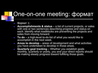 One-on-one meeting: формат
 Формат 1:
 Accomplishments & status – a list of current projects, or sales
with one or two sentences describing progress and status on
each. Identify what roadblocks are preventing the projects and
sales from moving forward.
 To do – a high-level to-do list of what you would like to
accomplish in the next week.
 Areas to develop – areas of development and what activities
you have undertaken to develop in those areas.
 Quarterly goal tracking – Whether you establish goals
monthly, quarterly or yearly, you and your direct reports should
be making steady progress toward fulfilling those goals.
 