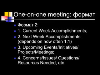One-on-one meeting: формат
 Формат 2:
 1. Current Week Accomplishments;
 2. Next Week Accomplishments
(depends on how often 1:1)
 3. Upcoming Events/Initiatives/
Projects/Meetings;
 4. Concerns/Issues/ Questions/
Resources Needed, etc
 
