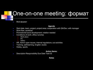 One-on-one meeting: формат
 Мой формат
Agenda
 Start date, team, project, project area; cooperation with QA/Dev; with manager
 Work flow, workload
 Promotion& future development; rotation needed
 Conditions of work; office; lunches
 Work place:
 PC:
 Salary:
 HR, Admin open issues; internal regulations; out-activities
 Training, self-learning, English, books
 Hobby, sports
Action Items:
 Description Responsibility Due Date Task ID
Notes
 