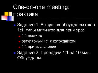 One-on-one meeting:
практика
 Задание 1. В группах обсуждаем план
1:1, типы митингов для примера:
 1:1 новичка
 регулярный 1:1 с сотрудником
 1:1 при увольнении
 Задание 2. Проводим 1:1 на 10 мин.
Обсуждаем.
 