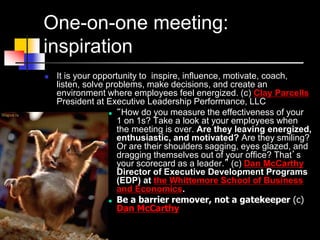 One-on-one meeting:
inspiration
 It is your opportunity to inspire, influence, motivate, coach,
listen, solve problems, make decisions, and create an
environment where employees feel energized. (с) Clay Parcells
President at Executive Leadership Performance, LLC
 “How do you measure the effectiveness of your
1 on 1s? Take a look at your employees when
the meeting is over. Are they leaving energized,
enthusiastic, and motivated? Are they smiling?
Or are their shoulders sagging, eyes glazed, and
dragging themselves out of your office? That’s
your scorecard as a leader.” (с) Dan McCarthy
Director of Executive Development Programs
(EDP) at the Whittemore School of Business
and Economics.
 Be a barrier remover, not a gatekeeper (с)
Dan McCarthy
 