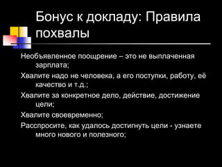 19 © Elena Teneta, 2010
Бонус к докладу: Правила
похвалы
Необъявленное поощрение – это не выплаченная
зарплата;
Хвалите надо не человека, а его поступки, работу, её
качество и т.д.;
Хвалите за конкретное дело, действие, достижение
цели;
Хвалите своевременно;
Расспросите, как удалось достигнуть цели - узнаете
много нового и полезного;
 