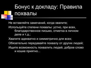 20 © Elena Teneta, 2010
Бонус к докладу: Правила
похвалы
Не вставляйте замечаний, когда хвалите;
Используйте степени похвалы: устно, при всех,
благодарственное письмо, отметка в личном
деле и т.д.;
Хвалите адекватно и симметрично для всех;
Обязательно передавайте похвалу от других людей;
Ищите возможность похвалить людей, доброе слово
и кошке приятно...
 