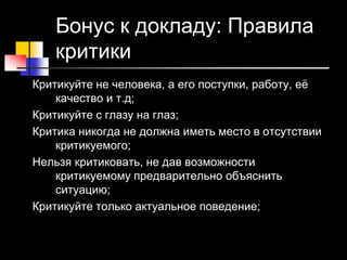 21 © Elena Teneta, 2010
Бонус к докладу: Правила
критики
Критикуйте не человека, а его поступки, работу, её
качество и т.д;
Критикуйте с глазу на глаз;
Критика никогда не должна иметь место в отсутствии
критикуемого;
Нельзя критиковать, не дав возможности
критикуемому предварительно объяснить
ситуацию;
Критикуйте только актуальное поведение;
 