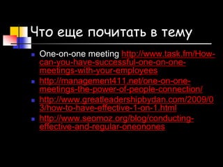 Что еще почитать в тему
 One-on-one meeting http://www.task.fm/How-
can-you-have-successful-one-on-one-
meetings-with-your-employees
 http://management411.net/one-on-one-
meetings-the-power-of-people-connection/
 http://www.greatleadershipbydan.com/2009/0
3/how-to-have-effective-1-on-1.html
 http://www.seomoz.org/blog/conducting-
effective-and-regular-oneonones
 