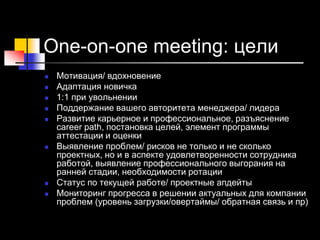 One-on-one meeting: цели
 Мотивация/ вдохновение
 Адаптация новичка
 1:1 при увольнении
 Поддержание вашего авторитета менеджера/ лидера
 Развитие карьерное и профессиональное, разъяснение
career path, постановка целей, элемент программы
аттестации и оценки
 Выявление проблем/ рисков не только и не сколько
проектных, но и в аспекте удовлетворенности сотрудника
работой, выявление профессионального выгорания на
ранней стадии, необходимости ротации
 Статус по текущей работе/ проектные апдейты
 Мониторинг прогресса в решении актуальных для компании
проблем (уровень загрузки/овертаймы/ обратная связь и пр)
 