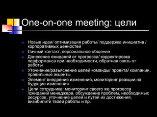 One-on-one meeting: цели
 Новые идеи/ оптимизация работы/ поддержка инициатив /
корпоративных ценностей
 Личный контакт, персональное общение
 Донесение ожиданий от прогресса/ корректировка
перформанса при необходимости, обратная связь от
работы
 Уточнение/разъяснение целей команды/ проекта/ компании,
правильные акценты
 Элемент внедрения изменений, мониторинг реакции на
будущие изменения
 Цели сотрудника: мониторинг своего же прогресса
/ожиданий менеджера, обсуждение проблем, необходимых
ресурсов, уточнение целей и путей их достижения,
визибилити твоей работы и пр.
 