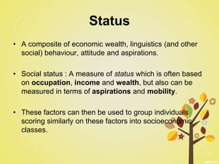 Status
• A composite of economic wealth, linguistics (and other
social) behaviour, attitude and aspirations.
• Social status : A measure of status which is often based
on occupation, income and wealth, but also can be
measured in terms of aspirations and mobility.
• These factors can then be used to group individuals
scoring similarly on these factors into socioeconomic
classes.
 