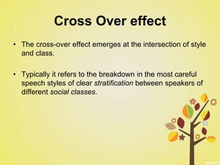 Cross Over effect
• The cross-over effect emerges at the intersection of style
and class.
• Typically it refers to the breakdown in the most careful
speech styles of clear stratification between speakers of
different social classes.
 