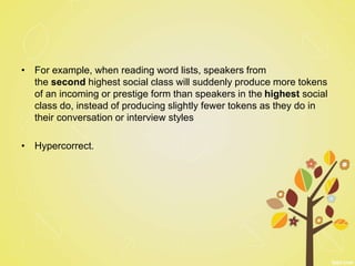 • For example, when reading word lists, speakers from
the second highest social class will suddenly produce more tokens
of an incoming or prestige form than speakers in the highest social
class do, instead of producing slightly fewer tokens as they do in
their conversation or interview styles
• Hypercorrect.
 