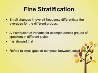 Fine Stratification
• Small changes in overall frequency differentiate the
averages for the different groups.
• A distribution of variants for example across groups of
speakers in different styles.
• It is showed that
• Refers to small gaps or contrasts between social groups
 