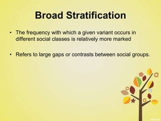 Broad Stratification
• The frequency with which a given variant occurs in
different social classes is relatively more marked
• Refers to large gaps or contrasts between social groups.
 