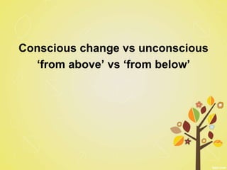 Conscious change vs unconscious
‘from above’ vs ‘from below’
 